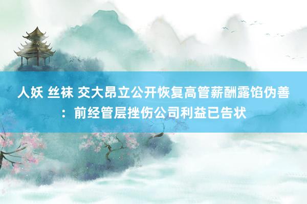 人妖 丝袜 交大昂立公开恢复高管薪酬露馅伪善：前经管层挫伤公司利益已告状