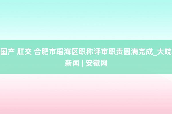 国产 肛交 合肥市瑶海区职称评审职责圆满完成_大皖新闻 | 安徽网