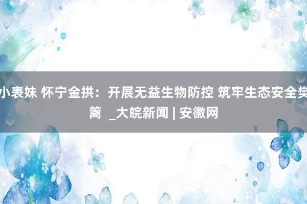 小表妹 怀宁金拱：开展无益生物防控 筑牢生态安全樊篱  _大皖新闻 | 安徽网