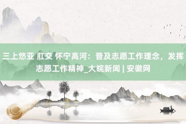 三上悠亚 肛交 怀宁高河：普及志愿工作理念，发挥志愿工作精神_大皖新闻 | 安徽网