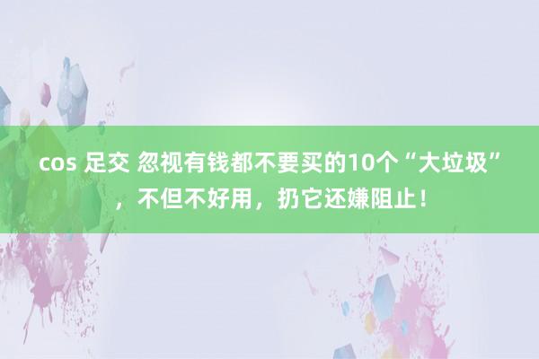 cos 足交 忽视有钱都不要买的10个“大垃圾”，不但不好用，扔它还嫌阻止！