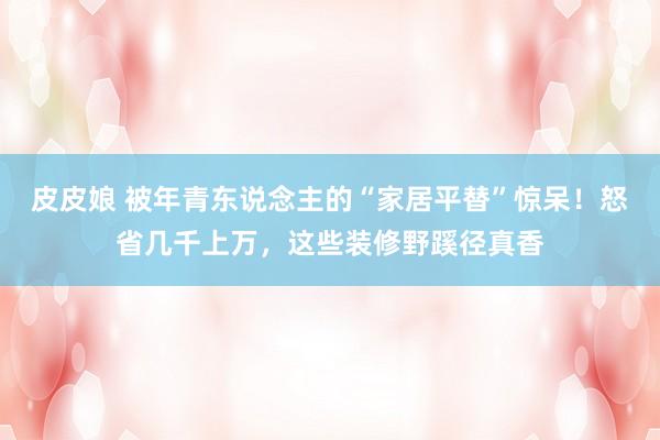皮皮娘 被年青东说念主的“家居平替”惊呆！怒省几千上万，这些装修野蹊径真香