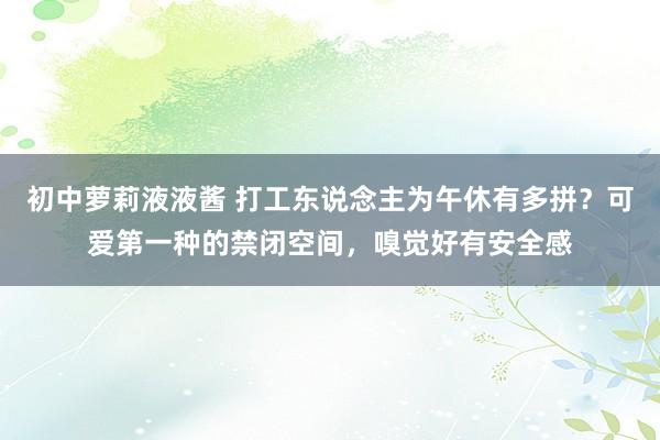 初中萝莉液液酱 打工东说念主为午休有多拼？可爱第一种的禁闭空间，嗅觉好有安全感