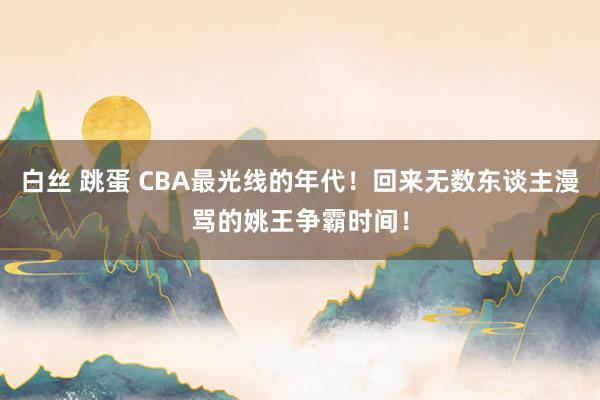 白丝 跳蛋 CBA最光线的年代！回来无数东谈主漫骂的姚王争霸时间！