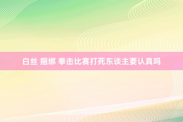 白丝 捆绑 拳击比赛打死东谈主要认真吗