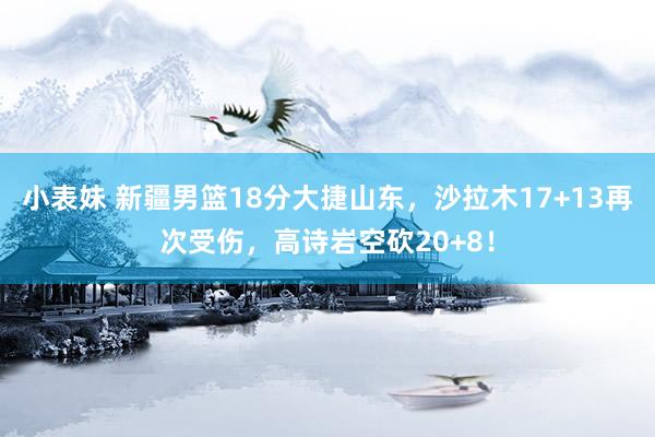小表妹 新疆男篮18分大捷山东，沙拉木17+13再次受伤，高诗岩空砍20+8！