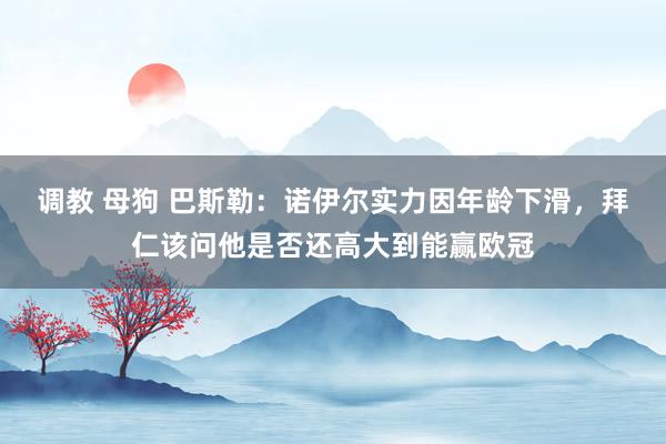 调教 母狗 巴斯勒：诺伊尔实力因年龄下滑，拜仁该问他是否还高大到能赢欧冠