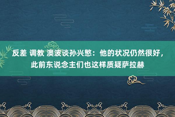 反差 调教 澳波谈孙兴慜：他的状况仍然很好，此前东说念主们也这样质疑萨拉赫