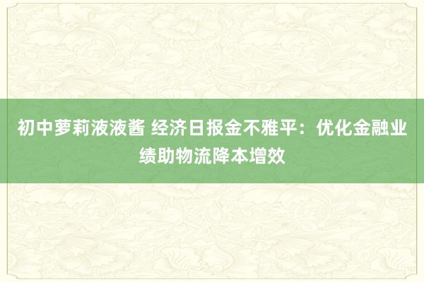 初中萝莉液液酱 经济日报金不雅平：优化金融业绩助物流降本增效