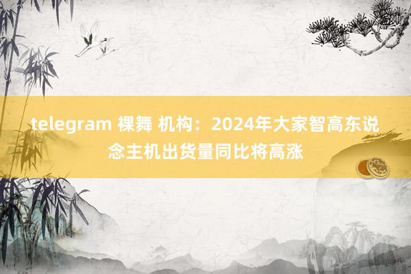telegram 裸舞 机构：2024年大家智高东说念主机出货量同比将高涨