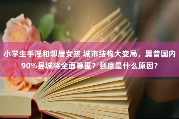 小学生手淫和邻居女孩 城市结构大变局，曩昔国内90%县城将全面隐匿？到底是什么原因？