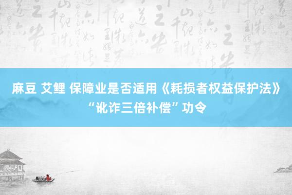 麻豆 艾鲤 保障业是否适用《耗损者权益保护法》“讹诈三倍补偿”功令
