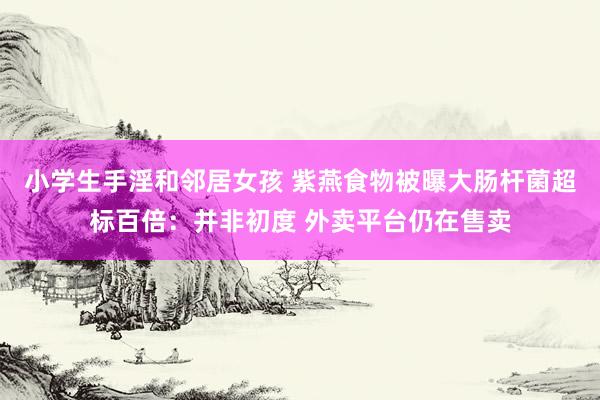 小学生手淫和邻居女孩 紫燕食物被曝大肠杆菌超标百倍：并非初度 外卖平台仍在售卖