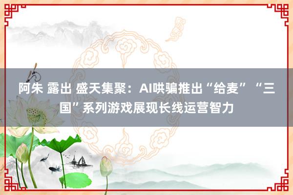 阿朱 露出 盛天集聚：AI哄骗推出“给麦” “三国”系列游戏展现长线运营智力
