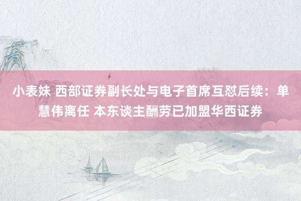 小表妹 西部证券副长处与电子首席互怼后续：单慧伟离任 本东谈主酬劳已加盟华西证券