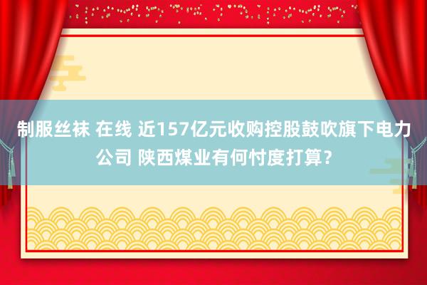 制服丝袜 在线 近157亿元收购控股鼓吹旗下电力公司 陕西煤业有何忖度打算？