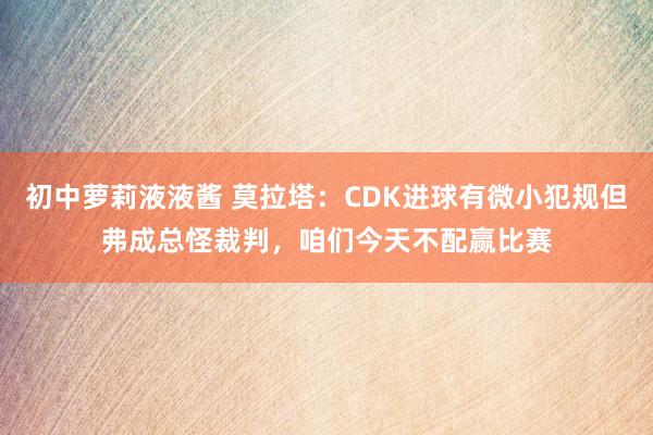 初中萝莉液液酱 莫拉塔：CDK进球有微小犯规但弗成总怪裁判，咱们今天不配赢比赛