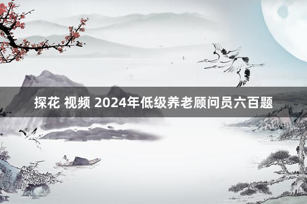 探花 视频 2024年低级养老顾问员六百题