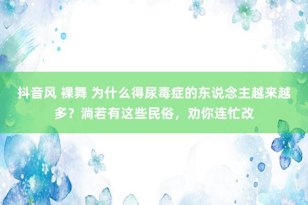 抖音风 裸舞 为什么得尿毒症的东说念主越来越多？淌若有这些民俗，劝你连忙改
