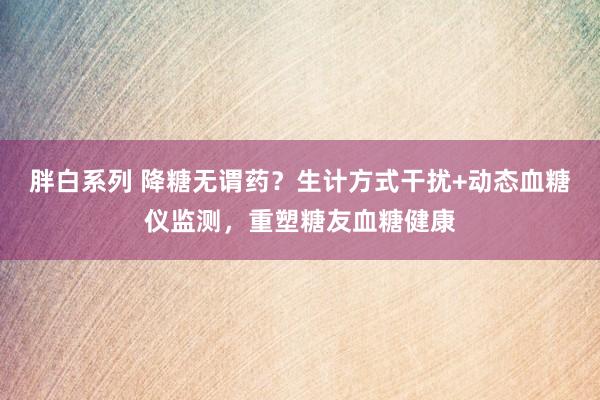 胖白系列 降糖无谓药？生计方式干扰+动态血糖仪监测，重塑糖友血糖健康