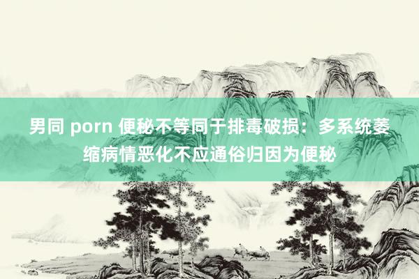 男同 porn 便秘不等同于排毒破损：多系统萎缩病情恶化不应通俗归因为便秘