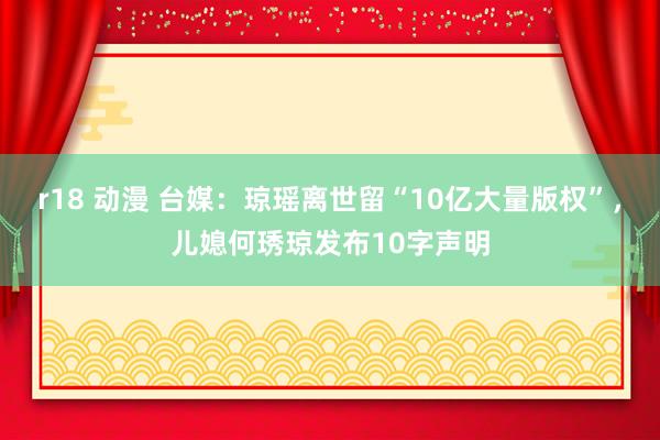 r18 动漫 台媒：琼瑶离世留“10亿大量版权”，儿媳何琇琼发布10字声明