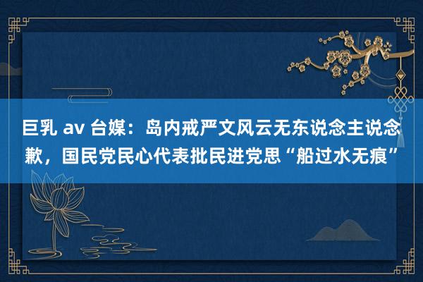 巨乳 av 台媒：岛内戒严文风云无东说念主说念歉，国民党民心代表批民进党思“船过水无痕”
