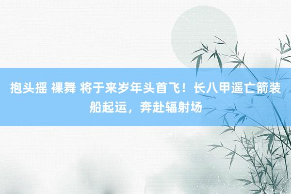 抱头摇 裸舞 将于来岁年头首飞！长八甲遥亡箭装船起运，奔赴辐射场