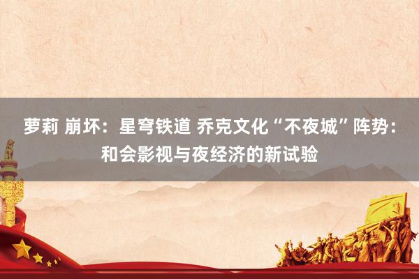 萝莉 崩坏：星穹铁道 乔克文化“不夜城”阵势：和会影视与夜经济的新试验