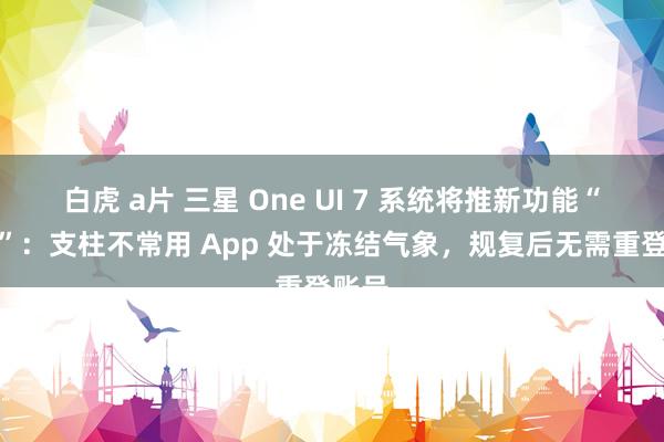 白虎 a片 三星 One UI 7 系统将推新功能“归档”：支柱不常用 App 处于冻结气象，规复后无需重登账号