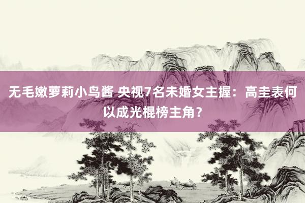 无毛嫩萝莉小鸟酱 央视7名未婚女主握：高圭表何以成光棍榜主角？