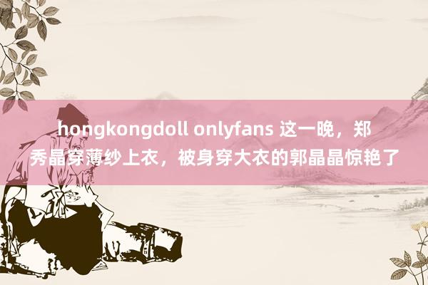 hongkongdoll onlyfans 这一晚，郑秀晶穿薄纱上衣，被身穿大衣的郭晶晶惊艳了