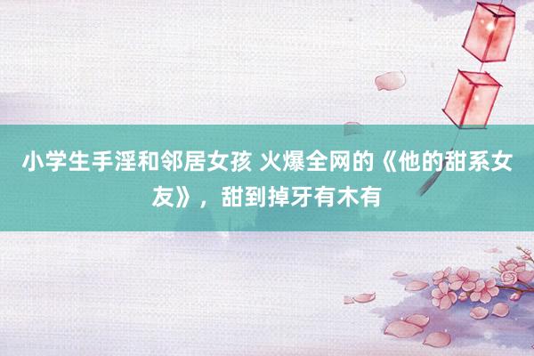 小学生手淫和邻居女孩 火爆全网的《他的甜系女友》，甜到掉牙有木有