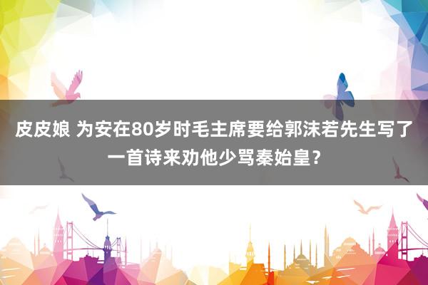 皮皮娘 为安在80岁时毛主席要给郭沫若先生写了一首诗来劝他少骂秦始皇？