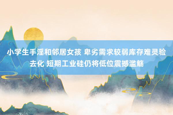 小学生手淫和邻居女孩 卑劣需求较弱库存难灵验去化 短期工业硅仍将低位震撼滥觞