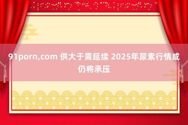 91porn，com 供大于需延续 2025年尿素行情或仍将承压