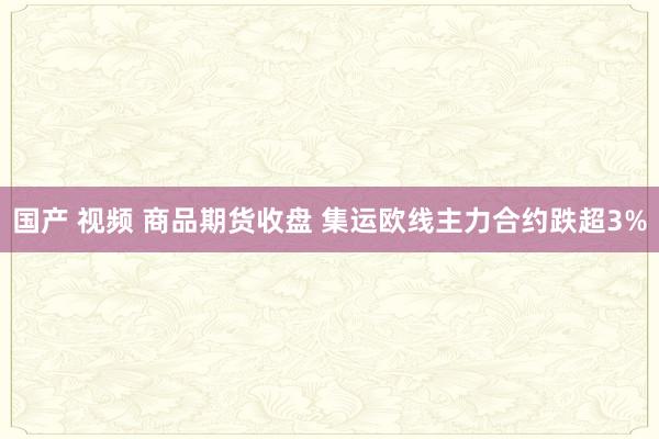 国产 视频 商品期货收盘 集运欧线主力合约跌超3%