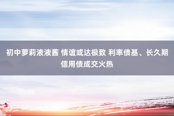 初中萝莉液液酱 情谊或达极致 利率债基、长久期信用债成交火热