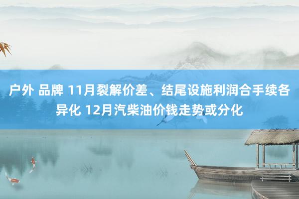 户外 品牌 11月裂解价差、结尾设施利润合手续各异化 12月汽柴油价钱走势或分化