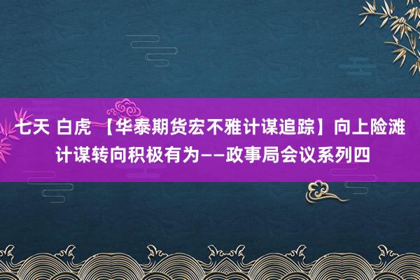 七天 白虎 【华泰期货宏不雅计谋追踪】向上险滩 计谋转向积极有为——政事局会议系列四