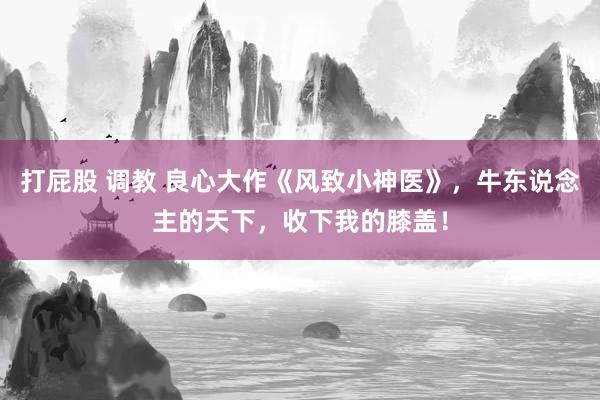 打屁股 调教 良心大作《风致小神医》，牛东说念主的天下，收下我的膝盖！