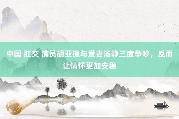 中国 肛交 演员胡亚捷与爱妻汤静三度争吵，反而让情怀更加安稳
