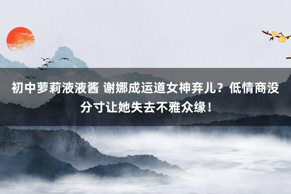 初中萝莉液液酱 谢娜成运道女神弃儿？低情商没分寸让她失去不雅众缘！