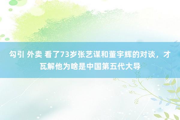 勾引 外卖 看了73岁张艺谋和董宇辉的对谈，才瓦解他为啥是中国第五代大导