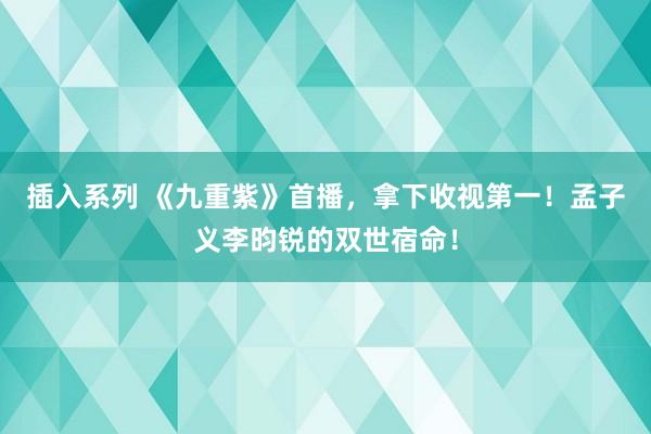 插入系列 《九重紫》首播，拿下收视第一！孟子义李昀锐的双世宿命！