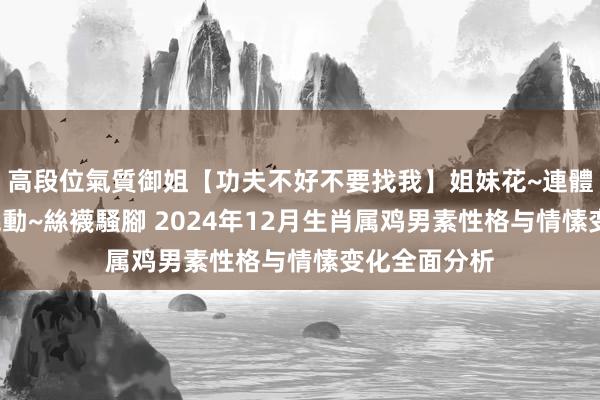 高段位氣質御姐【功夫不好不要找我】姐妹花~連體絲襪~大奶晃動~絲襪騷腳 2024年12月生肖属鸡男素性格与情愫变化全面分析