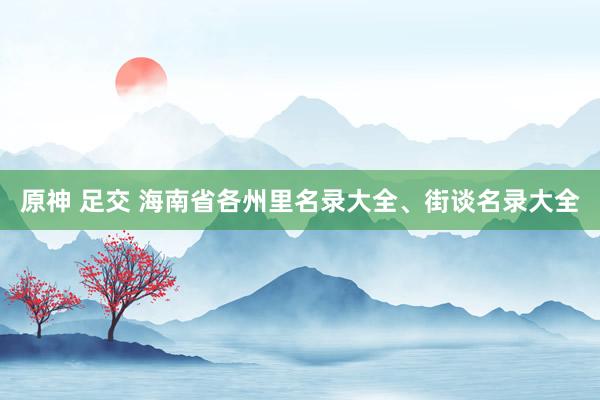 原神 足交 海南省各州里名录大全、街谈名录大全