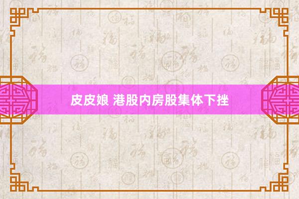 皮皮娘 港股内房股集体下挫