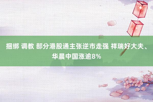 捆绑 调教 部分港股通主张逆市走强 祥瑞好大夫、华晨中国涨逾8%