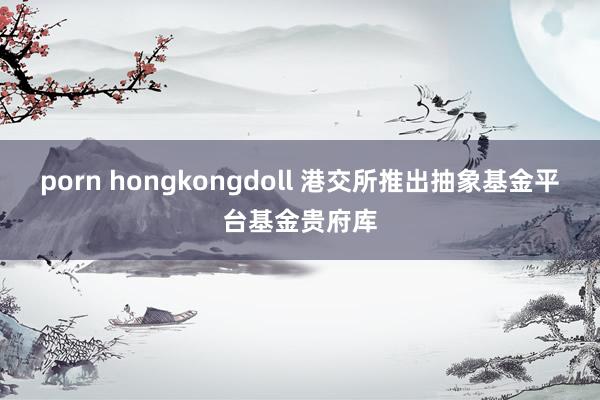porn hongkongdoll 港交所推出抽象基金平台基金贵府库